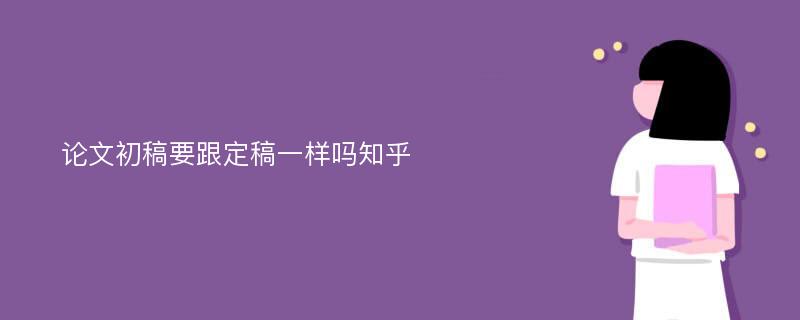 论文初稿要跟定稿一样吗知乎